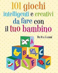 101 giochi intelligenti e creativi da fare col tuo bambino 0-5 anni